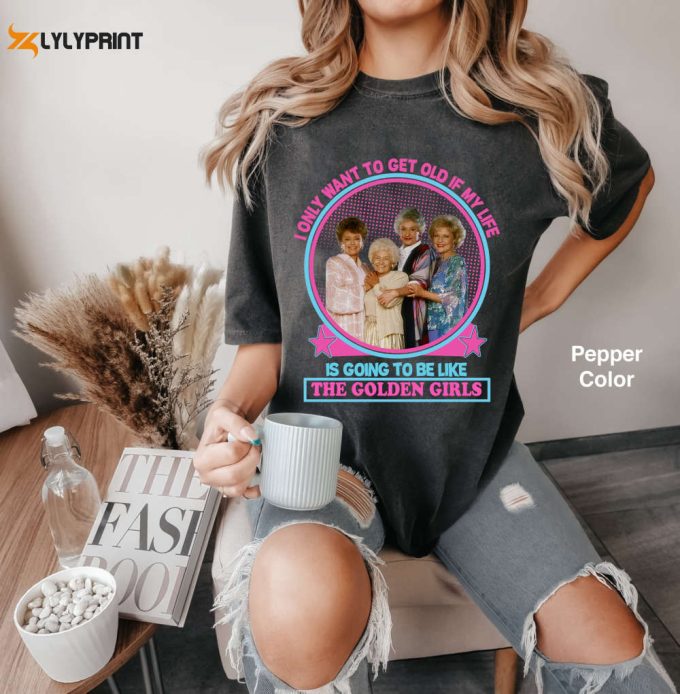 I Only Want To Get Old If My Life Is Going To Be Like The Golden Girls Comfort Colors T-Shirt, Golden Girls Shirt, Stay Golden Shirt 2024 1